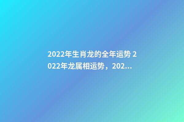 2022年生肖龙的全年运势 2022年龙属相运势，2022年各生肖运势及运程